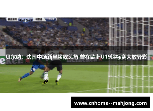 贝尔纳：法国中场新星崭露头角 曾在欧洲U19锦标赛大放异彩