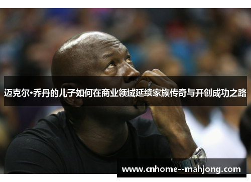 迈克尔·乔丹的儿子如何在商业领域延续家族传奇与开创成功之路 迈克尔·乔丹的儿子如何在商业领域延续家族传奇与开创成功之路