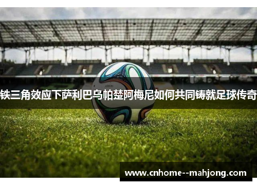 铁三角效应下萨利巴乌帕楚阿梅尼如何共同铸就足球传奇 铁三角效应下萨利巴乌帕楚阿梅尼如何共同铸就足球传奇