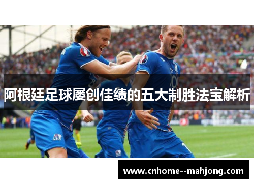 阿根廷足球屡创佳绩的五大制胜法宝解析 阿根廷足球屡创佳绩的五大制胜法宝解析