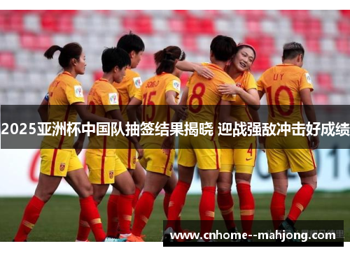 2025亚洲杯中国队抽签结果揭晓 迎战强敌冲击好成绩
